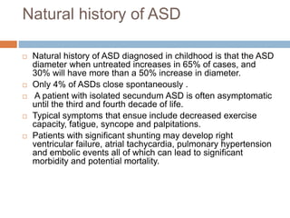 Natural history of ASD
 Natural history of ASD diagnosed in childhood is that the ASD
diameter when untreated increases in 65% of cases, and
30% will have more than a 50% increase in diameter.
 Only 4% of ASDs close spontaneously .
 A patient with isolated secundum ASD is often asymptomatic
until the third and fourth decade of life.
 Typical symptoms that ensue include decreased exercise
capacity, fatigue, syncope and palpitations.
 Patients with significant shunting may develop right
ventricular failure, atrial tachycardia, pulmonary hypertension
and embolic events all of which can lead to significant
morbidity and potential mortality.
 