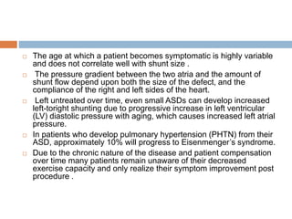  The age at which a patient becomes symptomatic is highly variable
and does not correlate well with shunt size .
 The pressure gradient between the two atria and the amount of
shunt flow depend upon both the size of the defect, and the
compliance of the right and left sides of the heart.
 Left untreated over time, even small ASDs can develop increased
left-toright shunting due to progressive increase in left ventricular
(LV) diastolic pressure with aging, which causes increased left atrial
pressure.
 In patients who develop pulmonary hypertension (PHTN) from their
ASD, approximately 10% will progress to Eisenmenger’s syndrome.
 Due to the chronic nature of the disease and patient compensation
over time many patients remain unaware of their decreased
exercise capacity and only realize their symptom improvement post
procedure .
 