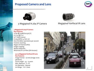 10
SecurityTSTT
………………………………………………………..
3 Megapixel H.264 IP Camera
Key Features:
15 fps @ 2048(H)x1536 (V)
0.2 Lux @ F1.4
1/2” CMOS Sensor
H.264 (MPEG 4, Part 10)
Over 80 billion operations per second
Forensic Zooming
Region-of-Interest (ROI)
Image cropping
Motion detection
Motorized IR cut filter (DN Version)
4.5-13 Megapixel Varifocal IR Lens
Key Features:
Image Format 1/2-inch (image circle :
φ8.8mm)
Focal Length 4.5 - 13.0mm
Max. Aperture F= 1.8
Iris Operation Manual
Iris Range F1.8 - Close
Megapixel Varifocal IR Lens3 Megapixel H.264 IP Camera
Proposed Camera and Lens
 