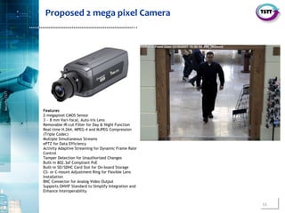 11
SecurityTSTT
………………………………………………………..
Features
2-megapixel CMOS Sensor
3 ~ 8 mm Vari-focal, Auto-iris Lens
Removable IR-cut Filter for Day & Night Function
Real-time H.264, MPEG-4 and MJPEG Compression
(Triple Codec)
Multiple Simultaneous Streams
ePTZ for Data Efficiency
Activity Adaptive Streaming for Dynamic Frame Rate
Control
Tamper Detection for Unauthorized Changes
Built-in 802.3af Compliant PoE
Built-in SD/SDHC Card Slot for On-board Storage
CS- or C-mount Adjustment Ring for Flexible Lens
Installation
BNC Connector for Analog Video Output
Supports ONVIF Standard to Simplify Integration and
Enhance Interoperability
Proposed 2 mega pixel Camera
 
