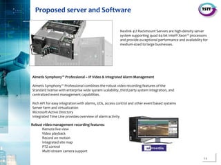 14
SecurityTSTT
………………………………………………………..
Aimetis Symphony™ Professional – IP Video & Integrated Alarm Management
Aimetis Symphony™ Professional combines the robust video recording features of the
Standard license with enterprise wide system scalability, third party system integration, and
centralized event management capabilities.
Rich API for easy integration with alarms, I/Os, access control and other event based systems
Server farm and virtualization
Microsoft Active Directory
Integrated Time Line provides overview of alarm activity
Robust video management recording features:
Remote live view
Video playback
Record on motion
Integrated site map
PTZ control
Multi-stream camera support
Nexlink 4U Rackmount Servers are high-density server
system supporting quad 64-bit Intel® Xeon™ processors
and provide exceptional performance and availability for
medium-sized to large businesses.
Proposed server and Software
 