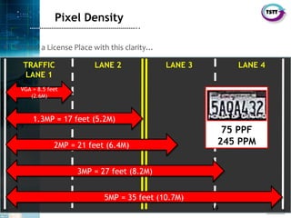 19
SecurityTSTT
………………………………………………………..
• To read a License Place with this clarity…
Pixel Density
75 PPF
245 PPM
LANE 2TRAFFIC
LANE 1
LANE 4LANE 3
VGA = 8.5 feet
(2.6M)
VGA = 8.5 feet
(2.6M)
1.3MP = 17 feet (5.2M)1.3MP = 17 feet (5.2M)
2MP = 21 feet (6.4M)2MP = 21 feet (6.4M)
3MP = 27 feet (8.2M)3MP = 27 feet (8.2M)
5MP = 35 feet (10.7M)5MP = 35 feet (10.7M)
19
 