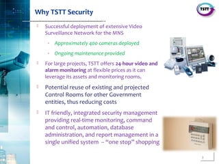 3
SecurityTSTT
………………………………………………………..
Why TSTT Security
 Successful deployment of extensive Video
Surveillance Network for the MNS
‐ Approximately 400 cameras deployed
‐ Ongoing maintenance provided
 For large projects, TSTT offers 24-hour video and
alarm monitoring at flexible prices as it can
leverage its assets and monitoring rooms.
 Potential reuse of existing and projected
Control Rooms for other Government
entities, thus reducing costs
 IT friendly, integrated security management
providing real‐time monitoring, command
and control, automation, database
administration, and report management in a
single unified system ‐‐ “one stop” shopping
 