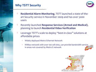 4
SecurityTSTT
………………………………………………………..
Why TSTT Security
 Residential Alarm Monitoring, TSTT launched a state‐of‐the‐
art Security service in November 2009 and has over 5000
users
 Recently launched Response Services (Armed and Medical),
planning to launch Residential Video Verification
 Leverage TSTT’s scale to deploy “best‐in‐class” solutions at
affordable prices
o Widely deployed Metro Ethernet Network
o WiMax network with over 100 cell sites, can provide bandwidth service
in areas not covered by Metro E network
 