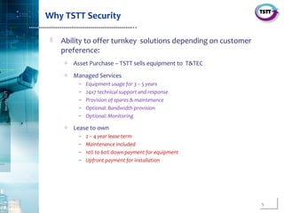5
SecurityTSTT
………………………………………………………..
Why TSTT Security
 Ability to offer turnkey solutions depending on customer
preference:
o Asset Purchase – TSTT sells equipment to T&TEC
o Managed Services
– Equipment usage for 3 – 5 years
– 24x7 technical support and response
– Provision of spares & maintenance
– Optional: Bandwidth provision
– Optional: Monitoring
o Lease to own
– 2 – 4 year lease term
– Maintenance included
– 10% to 60% down payment for equipment
– Upfront payment for installation
 