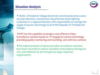 6
SecurityTSTT
………………………………………………………..
T&TEC (Trinidad & Tobago Electricity Commission) serves some
407,092 domestic, commercial, industrial and street lighting
customers in 5 regional divisions with responsibility to manage the
supply of power and energy to all of the Republic of Trinidad and
Tobago.
TSTT has the capability to design a cost effective Video
Surveillance solution based on IP megapixel camera technology
providing quality monitoring and recording and with less cameras
The implementation of advanced video surveillance solutions
have been recorded to reduce vandalism and property damage by
70%, and robberies by 40% though out large corporate
organizations
Situation Analysis
 