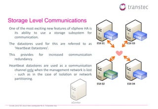 Storage Level Communications
One of the most exciting new features of vSphere HA is
   its ability to use a storage subsystem for
   communication.
The datastores used for this are referred to as                      ESX 01   ESX 03
   ‘Heartbeat Datastores’.
This    provides               for       increased   communication
    redundancy.
Heartbeat datastores are used as a communication
   channel only when the management network is lost
   - such as in the case of isolation or network
   partitioning.
                                                                     ESX 02   ESX 04




                                                      vCenter
19.06.2012 © 2012 ttec computer B.V. / transtec AG
 