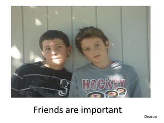 Friends are important.   Deacon
 