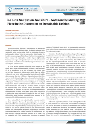 Philip Warkander*
Division of Fashion Science, Lund University, Sweden
*Corresponding author: Philip Warkander, Division of Fashion Science, Lund University, Sweden
submission: May 01, 2018; Published: May 11, 2018
No Kids, No Fashion, No Future – Notes on the Missing
Piece in the Discussion on Sustainable Fashion
Opinion
In regards to fields of research and education on fashion and
textiles, the question of how to make the fashion industry more
sustainable is the most pressing of all. As assistant professor in
fashion studies at Lund University and member of the board of the
Swedish research program Mistra Future Fashion, this is a topic that
I have worked with regularly for a number of years [1]. Recently,
however, I have begun to despair: the topic is so wide it seems near
impossible to cover a discussion on both over-production and over-
consumption at the same time.
By 2050, we are expected to be nine billion people on the
planet, which is the highest number in the history of all humanity
[2]. At no point before, for as long as humans have existed, have
we ever been this many. In addition, more people than ever before
will now be part of the (albeit somewhat loosely defined) middle
class, meaning that they will have a disposable income that they
want to use for things that give them pleasure, fashion included.
This fact is regularly introduced into discussions on sustainability,
and people in panel discussions and research papers are usually all
in agreement that the numbers do indeed underscore the severity
of the situation, but very rarely do I see these debates leading to
the proposal of any actual solutions. Instead, we continue to talk
about how to get people to recycle, or to use their garments for an
extended period of time or to buy fewer things. Small solutions to
a problem that is not only infinitely complex but also with deeply
philosophical underpinnings, connected to the question of the
meaning of life and the organization of society.
One a national level, it is evident that few countries want to
see their population decrease. A growing number of working
citizens translate into more people paying taxes. For governments,
in a short-term perspective, having more people equates more tax
money to feed into the system in order to keep the constituents
content. But, in a long-term perspective, supporting an uncurbed
population growth is the same as ensuring the destruction of not
only individual countries but also of humanity as we know it. To
my knowledge, only China has attempted to regulate the allowed
number of children. In democracies, the same would be impossible,
as no political party would survive even the suggestion of a similar
line of political thought.
Statistician Hans Rosling claimed that the population growth
that I am describing is in fact slowing down, and that the number
of people feeling the need to have many children will decrease,
as a direct effect of more people entering the middle classes
[3]. The argument goes that with increased levels of education
and developed social infrastructures, fewer people will feel the
need to be dependent on their children to take care of them in
their old age. While this prognosis is probably accurate in how it
views the impact of increased education and financial stability, it
doesn’t take into consideration the greater cultural narrative that
places reproduction at the core of what we today consider to be a
meaningful life.
To be without children is in many people’s view to not live life
to its fullest. It is not only about the individual’s choice to not have
children but also about parents’ desire to become grandparents
and thus to continue to be part of the conversations that take part
among their friends. For example, in the Swedish middle class today,
the desired number of children is not one or even two but three.
To only have two is considered not sufficient, from a lifestyle point
of view. This demonstrates a gap of knowledge regarding cultural,
societal and existential driving forces in Rosling’s arguments, as
he has looked at the question based in statistics, while at the same
time disregarding how reproduction is viewed from a cultural
studies perspective.
In the same way that no politician would survive professionally
if asking people to have less children, it is also difficult to bring up
the topic in the context of research, as most researchers-just like
people in general have children of their own and therefore tend
to feel personally criticized when the subject is brought up. No
one wants to consider how they are contributing to the downfall
of humanity simply by indulging in their personal desires to have
kids of their own. Few people are satisfied with being just the aunt
Opinion
Trends in Textile
Engineering & Fashion Technology
C CRIMSON PUBLISHERS
Wings to the Research
194
Copyright © All rights are reserved by Philip Warkander.
Volume 2 - Issue 3
ISSN 2578-0271
 
