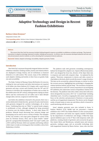 212
Barbara Cohen Stratyner*
Independent Scholar, USA
*Corresponding author: Barbara Cohen Stratyner, Independent Scholar, USA
submission: April 16, 2018; Published: May 17, 2018
Adaptive Technology and Design in Recent
Fashion Exhibitions
Review Article
Trends in Textile
Engineering & Fashion Technology
C CRIMSON PUBLISHERS
Wings to the Research
212
Copyright © All rights are reserved by Barbara Cohen Stratyner.
Volume 2 - Issue 4
Abstract
This season, three New York City museums included clothing designed to improve accessibility in exhibitions on fashion and design. They featured
innovations in adaptive technology expressed in textiles, clothing and accessories. In all three cases, the museums developed enhanced web sites and
educational projects aimed at students, as well as attracting their usual general-interest audiences.
Keywords: Fashion; Adaptive technology; Accessibility; Adaptive garments; Textiles
ISSN 2578-0271
Introduction
New York City’s museums frequently integrate fashion into their
exhibition schedules. Clothing, textiles, jewelry and related artifacts
are displayed at design, history, and art institutions as featured
elements or to add context. This season, many of the exhibitions
used adaptive clothing and textiles in their focus on gender, body
size and accessibility.
The Body: Fashion & Physique Emma McClendon [1] concerns
clothing for men and women and what interventions are required
to fit bodies into those fashions [1]. It begins with a quick tour of
garments and stays, corsets and crinolines from the 18th
and 19th
centuries to introduce the manipulation of bodies into an ideal. As
the exhibit enters the 20th
century, undergarments relying on elastic
fabrics and bra construction do not suffice and it takes lifestyle
changes (diet, exercise, surgery) to mold the body.
Just before the exhibition returned to the present, there was a
section dedicated to body diversity garments for plus sized women
with garments designed for assistive technologies, all on dress
forms. Combining them into an “Other” or special needs category
is problematic at best, although mitigated by being presented
as victories over the fashion industry. A short video shows FIT
professor Deborah beard discussing how technical design and
prototyping can be used to serve a variety of bodies. The examples
of Plus size include a red crepe gown designed for actress leslie
jones by Christian Siriano, 2016, and La Quan Smith’s “naked”
gown for a pregnant Kim Kardashian, both “red carpet” outfits, and
a 2015 outfit by Chromat, which uses spandex and boning, without
a fabric layer, to make an evening gown that resembles a dress form
displaying a crinoline.
The platform ends with garments resembling contemporary
fashion but designed for adaptive use. A [post-] Mastectomy Jacket,
2017, was designed by Grace Jun, director of the Open Style Lab,
in neoprene and mesh with computer chips. As explained by the
caption: “Electronic components in sleeves and sides connect to
chip hidden in the back, which records the wearer’s range of motion.
The data can be accessed by a physical therapy or a doctor to aid in
the recovery process, highlighting how technology is changing the
relation between fashion and the body.” The invention of neoprene
was also featured as a mid-20th
century innovation in an overlapping
FIT exhibition, the underwater section of Expedition: Fashion from
the Extreme. The platform ends with a white cotton shirt with extra
sleeve designed by Lucy Jones, 2017, for “a seated body,” including
wheelchair users. As well as cropping the shirt, Jones’ experiments
focus on the selection and placement of fasteners at seam points
and the use of magnetized components. The sleeves can be changed
easily at bound seams at arms eye and elbow, which is lowered to
avoid interfering with the arm rest.
Jones’ adaptive garments were also included in Items: Is
Fashion Modern? [2,3]. MoMA had not presented a fashion
exhibition since 1944’s Are Clothes Modern? so the current project
(exhibit, symposium and book) was eagerly awaited. Developed
by the department of architecture and design, it filled the large
special exhibition space on the 6th
floor with temporary walls and
platforms, creating islands of garments and accessories by genre.
One island, Shirts and Shirtdresses, included mens and womens
garments, catalogue pages, and an accessible technology shirt
with magnetized closures by Maura Horton. Jones, who was first
 