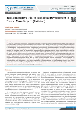 214
Sohail Akhtar Sakhani*
Department of History, Ghazi University, Pakistan
*Corresponding author: Sohail Akhtar Sakhani, Department of History, Ghazi University, Dera Ghazi Khan, Pakistan
submission: April 25, 2018; Published: May 21, 2018
Textile Industry a Tool of Economics Development in
District Muzaffargarh (Pakistan)
Mini Review
Trends in Textile
Engineering & Fashion Technology
C CRIMSON PUBLISHERS
Wings to the Research
214
Copyright © All rights are reserved by Sohail Akhtar Sakhani.
Volume 2 - Issue 4
Abstract
Before the British rule the district mostly remained under the Multan province. Many dynasties ruled at the district. Langah, Nahars, Baloch and
Sadozai families. After them Sikhs was in power and they occupied the district in 1818. After the Sikh the British occupied the Punjab in 1849. Now Dera
Ghazi Khan was under the rule of British administration. The district has seen lot of changes in his history. Muzaffargarh is thought a backward district
of Punjab in Pakistan. Progress and prosperity of an area depends on the socio-economic climate prevailing with in the country. Economic condition
determines and influences the social progress and the standard of the living of the people. The economic condition does not stay same. It is constantly
fluctuating and changing for good or bad. In fact economic development and social progress are important for each others. Pakistan is an important
agricultural country. This paper is concerning to a small region Muzaffargarh District. The district is geographically located between the two river Indus
and Chenab. Therefore, the district is very rich for agriculture. Almost all kinds of crops are cultivated but cotton and wheat are major crops of the
district. Due to the availability of water agriculture is a common profession of the people of the region. The production of cotton raw material in enough
quantity is very valuable for the textile industry because it is very important source of the economy. It is a source of foreign exchange. Muzaffargarh
district was backward in industrial point of view. There was nothing industrial development before the establishment of Pakistan. The district had
not taking any advantage in the development of industries from its neighboring district Multan and industrial potential was not seen in the district till
1960. But the trend about the foundation of textile industry rose gradually to climax. In the district, the existence of a large number of textile industry
supported human development. This paper highlights the importance of textile industry in the economic development of Muzaffargarh District.
Keywords: Agriculture; Cotton; Textile; Industry; Muzaffargarh; Pakistan, etc.
ISSN 2578-0271
Discussion
They established new administrative zones as divisions and
districts. Layyah was made as a divisional head quarter, While
Khangarh was declared as a district of Layyah division. In 1861
Layyah lost its divisional and district status and Muzaffargarh was
declared as a district in place of Khangarh [1]. In 1909 Tehsil Layyah
became a part of district Muzaffargarh. In 1947, administratively
Muzaffargarh became a part of Bahawalpur State but at the
end of one unit Muzaffargarh district added in Multan division.
Muzaffargarh is situated between the two rivers Indus and Chenab.
It has populated from many centuries. The district has fertile land
and the natural sources of water are available here [2].
On 1st July 1982 Dera Ghazi Khan was announced as a new
division, Layyah Tehsil was upgrade as district and both the
districts Muzaffargarh and Layyah became the part of Dera Ghazi
Khan Division [3]. The Taunsa Head works project has played an
important role in the development of the Thal area of the tehsil. The
barrage across the river Indus 12 liles down stream of Taunsa on a
line along 30 to 32 degree latitude. It is playing a vital role in the
economy of the district [4].
Agriculture is the main occupation of the people in Pakistan
while the people are living in district Muzaffargarh which is a
poor region in Pakistan agriculture is an important profession of
majority. Allah has gifted vast plain, suitable climate condition and
better irrigation facilities to the people of the district. The plain
areas of Muzaffargarh consist of upon the latest irrigation canal
system. People cultivated their lands with latest technology of
modern demands and produced all typed of crops and vegetables
[5]. Cotton is one of the most important cash crops of the district.
It is cultivated in vast area of the district and the best crop of
cotton is cultivated in the district. The cotton of Alipur is most
splendid in whole Pakistan; therefore the district is very rich in the
agriculture sector. The latest irrigation system fertile plains and
the suitable climate increasing its production. Large numbers of
textile industries were established due to the better production and
availability of raw material. It is not only used for the manufacturing
of cloth besides the preparation of a number of its products, but
also earns a large amount of foreign exchange. It is natural fiber,
its color is being mostly white and it is also known as silver fiber
 