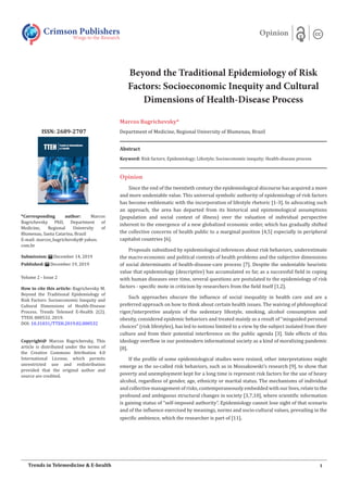 Beyond the Traditional Epidemiology of Risk
Factors: Socioeconomic Inequity and Cultural
Dimensions of Health-Disease Process
Marcos Bagrichevsky*
Department of Medicine, Regional University of Blumenau, Brazil
Opinion
Since the end of the twentieth century the epidemiological discourse has acquired a more
and more undeniable value. This universal symbolic authority of epidemiology of risk factors
has become emblematic with the incorporation of lifestyle rhetoric [1-3]. In advocating such
an approach, the area has departed from its historical and epistemological assumptions
(population and social context of illness) over the valuation of individual perspective
inherent to the emergence of a new globalized economic order, which has gradually shifted
the collective concerns of health public to a marginal position [4,5] especially in peripheral
capitalist countries [6].
Proposals subsidized by epidemiological inferences about risk behaviors, underestimate
the macro-economic and political contexts of health problems and the subjective dimensions
of social determinants of health-disease-care process [7]. Despite the undeniable heuristic
value that epidemiology (descriptive) has accumulated so far, as a successful field in coping
with human diseases over time, several questions are postulated to the epidemiology of risk
factors - specific mote in criticism by researchers from the field itself [1,2].
Such approaches obscure the influence of social inequality in health care and are a
preferred approach on how to think about certain health issues. The waiving of philosophical
rigor/interpretive analysis of the sedentary lifestyle, smoking, alcohol consumption and
obesity, considered epidemic behaviors and treated mainly as a result of “misguided personal
choices” (risk lifestyles), has led to notions limited to a view by the subject isolated from their
culture and from their potential interference on the public agenda [3]. Side effects of this
ideology overflow in our postmodern informational society as a kind of moralizing pandemic
[8].
If the profile of some epidemiological studies were resized, other interpretations might
emerge as the so-called risk behaviors, such as in Mossakowski’s research [9], to show that
poverty and unemployment kept for a long time is represent risk factors for the use of heavy
alcohol, regardless of gender, age, ethnicity or marital status. The mechanisms of individual
and collective management of risks, contemporaneously embedded with our lives, relate to the
profound and ambiguous structural changes in society [3,7,10], where scientific information
is gaining status of “self-imposed authority”. Epidemiology cannot lose sight of that scenario
and of the influence exercised by meanings, norms and socio-cultural values, prevailing in the
specific ambience, which the researcher is part of [11].
Crimson Publishers
Wings to the Research
Opinion
*Corresponding author: Marcos
Bagrichevsky PhD, Department of
Medicine, Regional University of
Blumenau, Santa Catarina, Brazil
E-mail: marcos_bagrichevsky@ yahoo.
com.br
Submission: December 14, 2019
Published: December 19, 2019
Volume 2 - Issue 2
How to cite this article: Bagrichevsky M.
Beyond the Traditional Epidemiology of
Risk Factors: Socioeconomic Inequity and
Cultural Dimensions of Health-Disease
Process. Trends Telemed E-Health 2(2).
TTEH. 000532. 2019.
DOI: 10.31031/TTEH.2019.02.000532
Copyright@ Marcos Bagrichevsky, This
article is distributed under the terms of
the Creative Commons Attribution 4.0
International License, which permits
unrestricted use and redistribution
provided that the original author and
source are credited.
1Trends in Telemedicine & E-health
ISSN: 2689-2707
Abstract
Keyword: Risk factors; Epidemiology; Lifestyle; Socioeconomic inequity; Health-disease process
 