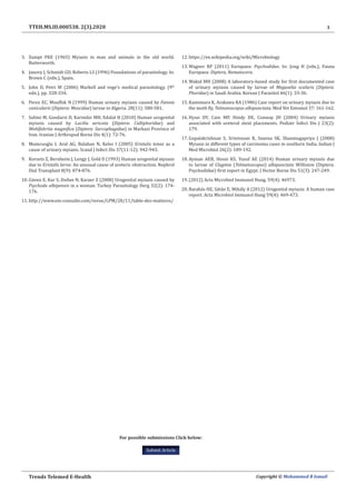 3
Trends Telemed E-Health Copyright © Mohammed B Ismail
TTEH.MS.ID.000538. 2(3).2020
3.	 Zumpt FKE (1965) Myiasis in man and animals in the old world.
Butterworth.
4.	 Janovy J, Schmidt GD, Roberts LS (1996) Foundations of parasitology. In:
Brown C (edn.), Spain.
5.	 John D, Petri W (2006) Markell and voge’s medical parasitology. (9th
edn.), pp. 328-334.
6.	 Perez EC, Mouffok N (1999) Human urinary myiasis caused by Fannia
canicularis (Diptera: Muscidae) larvae in Algeria. 28(11): 580-581.
7.	 Salimi M, Goodarzi D, Karimfar MH, Edalat H (2010) Human urogenital
myiasis caused by Lucilia sericata (Diptera: Calliphoridae) and
Wohlfahrtia magnifica (Diptera: Sarcophagidae) in Markazi Province of
Iran. Iranian J Arthropod Borne Dis 4(1): 72-76.
8.	 Mumcuoglu I, Aral AG, Balaban N, Keles I (2005) Eristalis tenax as a
cause of urinary myiasis. Scand J Infect Dis 37(11-12): 942-943.
9.	 Korzets Z, Bernheim J, Lengy J, Gold D (1993) Human urogenital myiasis
due to Eristalis larva: An unusual cause of ureteric obstruction. Nephrol
Dial Transplant 8(9): 874-876.
10.	Güven E, Kar S, Doðan N, Karaer Z (2008) Urogenital myiasis caused by
Psychoda albipennis in a woman. Turkey Parasitology Derg 32(2): 174-
176.
11.	http://www.em-consulte.com/revue/LPM/28/11/table-des-matieres/
12.	https://en.wikipedia.org/wiki/Microbiology
13.	Wagner RF (2011) Europaea: Psychodidae. In: Jong H (edn.), Fauna
Europaea: Diptera, Nematocera.
14.	Wakid MH (2008) A laboratory-based study for first documented case
of urinary myiasis caused by larvae of Megaselia scalaris (Diptera:
Phoridae) in Saudi Arabia. Korean J Parasitol 46(1): 33-36.
15.	Kamimura K, Arakawa RA (1986) Case report on urinary myiasis due to
the moth fly, Telmatoscopus albipunctata. Med Vet Entomol 37: 161-162.
16.	Hyun DY, Cain MP, Hnidy DE, Conway JH (2004) Urinary myiasis
associated with ureteral stent placements. Pediatr Infect Dis J 23(2):
179.
17.	Gopalakrishnan S, Srinivasan R, Saxena SK, Shanmugapriya J (2008)
Myiasis in different types of carcinoma cases in southern India. Indian J
Med Microbiol 26(2): 189-192.
18.	Ayman AEB, Hosni KS, Yusuf AE (2014) Human urinary myiasis due
to larvae of Clogmia (Telmatoscopus) albipunctata Williston (Diptera:
Psychodidae) first report in Egypt. J Vector Borne Dis 51(3): 247-249.
19.	(2012) Acta Microbiol Immunol Hung. 59(4): 46973.
20.	Barabás HE, Sátán E, Mihály A (2012) Urogenital myiasis: A human case
report. Acta Microbiol Immunol Hung 59(4): 469-473.
For possible submissions Click below:
Submit Article
 