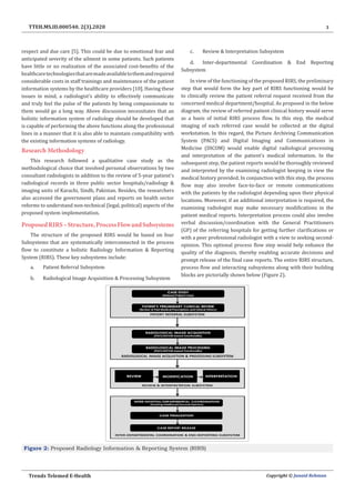 3
Trends Telemed E-Health Copyright © Junaid Rehman
TTEH.MS.ID.000540. 2(3).2020
respect and due care [5]. This could be due to emotional fear and
anticipated severity of the ailment in some patients. Such patients
have little or no realization of the associated cost-benefits of the
healthcaretechnologiesthataremadeavailabletothemandrequired
considerable costs in staff trainings and maintenance of the patient
information systems by the healthcare providers [10]. Having these
issues in mind, a radiologist’s ability to effectively communicate
and truly feel the pulse of the patients by being compassionate to
them would go a long way. Above discussion necessitates that an
holistic information system of radiology should be developed that
is capable of performing the above functions along the professional
lines in a manner that it is also able to maintain compatibility with
the existing information systems of radiology.
Research Methodology
This research followed a qualitative case study as the
methodological choice that involved personal observations by two
consultant radiologists in addition to the review of 5-year patient’s
radiological records in three public sector hospitals/radiology &
imaging units of Karachi, Sindh, Pakistan. Besides, the researchers
also accessed the government plans and reports on health sector
reforms to understand non-technical (legal, political) aspects of the
proposed system implementation.
ProposedRIRS–Structure,ProcessFlowandSubsystems
The structure of the proposed RIRS would be based on four
Subsystems that are systematically interconnected in the process
flow to constitute a holistic Radiology Information & Reporting
System (RIRS). These key subsystems include:
a.	 Patient Referral Subsystem
b.	 Radiological Image Acquisition & Processing Subsystem
c.	 Review & Interpretation Subsystem
d.	 Inter-departmental Coordination & End Reporting
Subsystem
In view of the functioning of the proposed RIRS, the preliminary
step that would form the key part of RIRS functioning would be
to clinically review the patient referral request received from the
concerned medical department/hospital. As proposed in the below
diagram, the review of referred patient clinical history would serve
as a basis of initial RIRS process flow. In this step, the medical
imaging of each referred case would be collected at the digital
workstation. In this regard, the Picture Archiving Communication
System (PACS) and Digital Imaging and Communications in
Medicine (DICOM) would enable digital radiological processing
and interpretation of the patient’s medical information. In the
subsequent step, the patient reports would be thoroughly reviewed
and interpreted by the examining radiologist keeping in view the
medical history provided. In conjunction with this step, the process
flow may also involve face-to-face or remote communications
with the patients by the radiologist depending upon their physical
locations. Moreover, if an additional interpretation is required, the
examining radiologist may make necessary modifications in the
patient medical reports. Interpretation process could also involve
verbal discussion/coordination with the General Practitioners
(GP) of the referring hospitals for getting further clarifications or
with a peer professional radiologist with a view to seeking second-
opinion. This optional process flow step would help enhance the
quality of the diagnosis, thereby enabling accurate decisions and
prompt release of the final case reports. The entire RIRS structure,
process flow and interacting subsystems along with their building
blocks are pictorially shown below (Figure 2).
Figure 2: Proposed Radiology Information & Reporting System (RIRS)
 