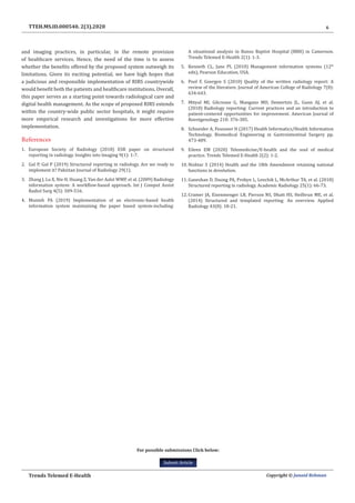 6
Trends Telemed E-Health Copyright © Junaid Rehman
TTEH.MS.ID.000540. 2(3).2020
For possible submissions Click below:
Submit Article
and imaging practices, in particular, in the remote provision
of healthcare services. Hence, the need of the time is to assess
whether the benefits offered by the proposed system outweigh its
limitations. Given its exciting potential, we have high hopes that
a judicious and responsible implementation of RIRS countrywide
would benefit both the patients and healthcare institutions. Overall,
this paper serves as a starting point towards radiological care and
digital health management. As the scope of proposed RIRS extends
within the country-wide public sector hospitals, it might require
more empirical research and investigations for more effective
implementation.
References
1.	 European Society of Radiology (2018) ESR paper on structured
reporting in radiology. Insights into Imaging 9(1): 1-7.
2.	 Gul P, Gul P (2019) Structured reporting in radiology. Are we ready to
implement it? Pakistan Journal of Radiology 29(1).
3.	 Zhang J, Lu X, Nie H, Huang Z, Van der Aalst WMP, et al. (2009) Radiology
information system: A workflow-based approach. Int J Comput Assist
Radiol Surg 4(5): 509-516.
4.	 Munteh PA (2019) Implementation of an electronic-based health
information system maintaining the paper based system-including:
A situational analysis in Banso Baptist Hospital (BBH) in Cameroon.
Trends Telemed E-Health 2(1): 1-3.
5.	 Kenneth CL, Jane PL (2010) Management information systems (12th
edn), Pearson Education, USA.
6.	 Pool F, Goergen S (2010) Quality of the written radiology report: A
review of the literature. Journal of American College of Radiology 7(8):
634-643.
7.	 Mityul MI, Gilcrease G, Mangano MD, Demertzis JL, Gunn AJ, et al.
(2018) Radiology reporting: Current practices and an introduction to
patient-centered opportunities for improvement. American Journal of
Roentgenology 210: 376-385.
8.	 Schneider A, Feussner H (2017) Health Informatics/Health Information
Technology. Biomedical Engineering in Gastrointestinal Surgery pp.
473-489.
9.	 Eileen EM (2020) Telemedicine/E-health and the soul of medical
practice. Trends Telemed E-Health 2(2): 1-2.
10.	Nishtar S (2014) Health and the 18th Amendment retaining national
functions in devolution.
11.	Ganeshan D, Duong PA, Probyn L, Lenchik L, McArthur TA, et al. (2018)
Structured reporting in radiology. Academic Radiology 25(1): 66-73.
12.	Cramer JA, Eisenmenger LB, Pierson NS, Dhatt HS, Heilbrun ME, et al.
(2014) Structured and templated reporting: An overview. Applied
Radiology 43(8): 18-21.
 