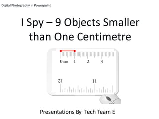 Digital Photography in Powerpoint




            I Spy – 9 Objects Smaller
              than One Centimetre




                         Presentations By Tech Team E
 