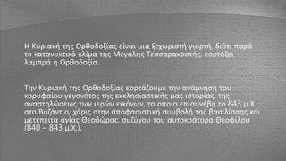 Η Κυριακή της Ορθοδοξίας είναι μια ξεχωριστή γιορτή, διότι παρά
το κατανυκτικό κλίμα της Μεγάλης Τεσσαρακοστής, εορτάζει
λαμπρά η Ορθοδοξία.
Την Κυριακή της Ορθοδοξίας εορτάζουμε την ανάμνηση του
κορυφαίου γεγονότος της εκκλησιαστικής μας ιστορίας, της
αναστηλώσεως των ιερών εικόνων, το οποίο επισυνέβη το 843 μ.Χ.
στο Βυζάντιο, χάρις στην αποφασιστική συμβολή της βασιλίσσης και
μετέπειτα αγίας Θεοδώρας, συζύγου του αυτοκράτορα Θεοφίλου
(840 – 843 μ.Χ.).
 