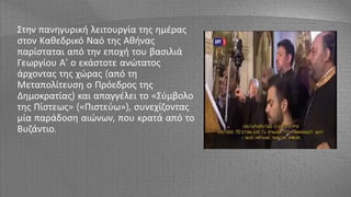 Στην πανηγυρική λειτουργία της ημέρας
στον Καθεδρικό Ναό της Αθήνας
παρίσταται από την εποχή του βασιλιά
Γεωργίου Α' ο εκάστοτε ανώτατος
άρχοντας της χώρας (από τη
Μεταπολίτευση ο Πρόεδρος της
Δημοκρατίας) και απαγγέλει το «Σύμβολο
της Πίστεως» («Πιστεύω»), συνεχίζοντας
μία παράδοση αιώνων, που κρατά από το
Βυζάντιο.
 