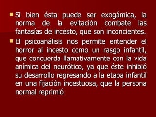 Si bien ésta puede ser exogámica, la norma de la evitación combate las fantasías de incesto, que son inconcientes. El psicoanálisis nos permite entender el horror al incesto como un rasgo infantil, que concuerda llamativamente con la vida anímica del neurótico, ya que éste inhibió su desarrollo regresando a la etapa infantil en una fijación incestuosa, que la persona normal reprimió 