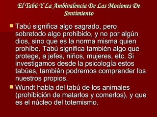 El Tabú Y La Ambivalencia De Las Mociones De Sentimiento   Tabú significa algo sagrado, pero sobretodo algo prohibido, y no por algún dios, sino que es la norma misma quien prohíbe. Tabú significa también algo que protege, a jefes, niños, mujeres, etc. Si investigamos desde la psicología estos tabúes, también podremos comprender los nuestros propios. Wundt habla del tabú de los animales (prohibición de matarlos y comerlos), y que es el núcleo del totemismo.  