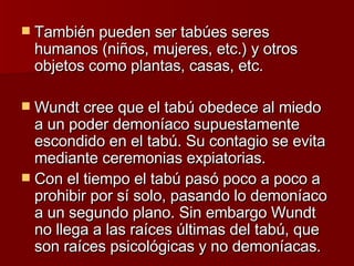 También pueden ser tabúes seres humanos (niños, mujeres, etc.) y otros objetos como plantas, casas, etc.  Wundt cree que el tabú obedece al miedo a un poder demoníaco supuestamente escondido en el tabú. Su contagio se evita mediante ceremonias expiatorias. Con el tiempo el tabú pasó poco a poco a prohibir por sí solo, pasando lo demoníaco a un segundo plano. Sin embargo Wundt no llega a las raíces últimas del tabú, que son raíces psicológicas y no demoníacas. 