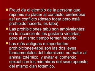 Freud da el ejemplo de la persona que reprimió su placer al contacto, creándose así un conflicto (deseo tocar pero está prohibido hacerlo, es tabú). Las prohibiciones tabú son ambivalentes: en lo inconciente les gustaría violarlas, pero al mismo tiempo temen hacerlo.  Las más antiguas e importantes prohibiciones-tabú son las dos leyes fundamentales del totemismo: no matar al animal totémico, y evitar el comercio sexual con los miembros del sexo opuesto del mismo clan totémico.  