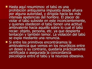 Hasta aquí resumimos: el tabú es una prohibición antiquísima impuesta desde afuera por alguna autoridad, y dirigida hacia las más intensas apetencias del hombre. El placer de violar el tabú subsiste en este inconcientemente, y quienes obedecen el tabú tienen una actitud ambivalente hacia aquello sobre lo cual el tabú recae: objeto, persona, etc. ya que despierta tentación y también temor. La violación del tabú se expía mediante una renuncia. Si entre los primitivos encontráramos la ambivalencia que vemos en los neuróticos entre un deseo y su contrario, quedaría prácticamente certificada o asegurada la concordancia psicológica entre el tabú y la neurosis obsesiva. 