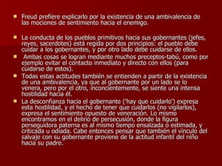 Freud prefiere explicarlo por la existencia de una ambivalencia de las mociones de sentimiento hacia el enemigo. La conducta de los pueblos primitivos hacia sus gobernantes (jefes, reyes, sacerdotes) está regida por dos principios: el pueblo debe cuidar a los gobernantes, y por otro lado debe cuidarse de ellos. Ambas cosas se logran mediante muchos preceptos-tabú, como por ejemplo evitar el contacto inmediato y directo con ellos (para cuidarse de estos).  Todas estas actitudes también se entienden a partir de la existencia de una ambivalencia, ya que al gobernante por un lado se lo venera, pero por el otro, inconcientemente, se siente una intensa hostilidad hacia él.  La desconfianza hacia el gobernante ('hay que cuidarlo') expresa esta hostilidad, y el hecho de tener que cuidarlos (no vigilarlos), expresa el sentimiento opuesto de veneración. Lo mismo encontramos en el delirio de persecusión, donde la figura perseguidora paterna es al mismo tiempo ensalzada o estimada, y criticada u odiada. Cabe entonces pensar que también el vínculo del salvaje con su gobernante proviene de la actitud infantil del niño hacia su padre. 