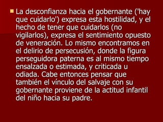 La desconfianza hacia el gobernante ('hay que cuidarlo') expresa esta hostilidad, y el hecho de tener que cuidarlos (no vigilarlos), expresa el sentimiento opuesto de veneración. Lo mismo encontramos en el delirio de persecusión, donde la figura perseguidora paterna es al mismo tiempo ensalzada o estimada, y criticada u odiada. Cabe entonces pensar que también el vínculo del salvaje con su gobernante proviene de la actitud infantil del niño hacia su padre. 