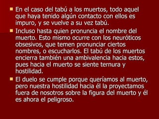 En el caso del tabú a los muertos, todo aquel que haya tenido algún contacto con ellos es impuro, y se vuelve a su vez tabú.  Incluso hasta quien pronuncia el nombre del muerto. Esto mismo ocurre con los neuróticos obsesivos, que temen pronunciar ciertos nombres, o escucharlos. El tabú de los muertos encierra también una ambivalencia hacia estos, pues hacia el muerto se siente ternura y hostilidad.  El duelo se cumple porque queríamos al muerto, pero nuestra hostilidad hacia él la proyectamos fuera de nosotros sobre la figura del muerto y él es ahora el peligroso.  
