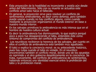 Esta proyección de la hostilidad es inconciente y existía aún desde antes del fallecimiento, Sólo con su muerte se actualiza este conflicto amor-odio hacia el fallecido.  En general, la proyección sirve para resolver un conflicto de sentimientos ambivalentes, es decir como defensa, pero también puede usarse cuando no hay conflicto alguno, como cuando mediante la proyección organizamos el mundo exterior en base a nuestro mundo interior. En los salvajes primitivos la ambivalencia es más intensa que en el hombre de nuestra cultura actual.  Es decir la ambivalencia fue disminuyendo, lo que explica porqué poco a poco fue desapareciendo el tabú, entendido éste como síntoma de compromiso del conflicto de ambivalencia. Los neuróticos recibieron la herencia de los salvajes, por cuanto en ellos el conflicto de ambivalencia está también muy agudizado. El tabú e explica la conciencia moral: es su antecedente histórico, pues hay culpa cuando el tabú es violado. En el neurótico encontramos también el conflicto moral, donde uno de los opuestos es reprimido y el otro gobierna despóticamente en la conciencia. Se trata, nuevamente, del conflicto de ambivalencia de sentimientos, habiendo entonces una identidad esencial entre la prohibición del tabú y la prohibición moral. 