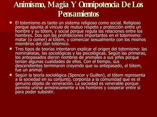Animismo, Magia Y Omnipotencia De Los Pensamientos   El totemismo es tanto un sistema religioso como social. Religioso porque apunta al vínculo de mutuo respeto y protección entre un hombre y su tótem, y social porque regula las relaciones entre los hombres. Dos son las prohibiciones importantes en el totemismo: matar (o comer) al tótem, y comerciar sexualmente con los mismos miembros del clan totémico. Tres tipos de teorías intentaron explicar el origen del totemismo: las nominalistas, las sociológicas y las psicológicas. Según las primeras, los antepasados dieron nombres de animales a sus jefes porque tenían algunas cualidades de ellos. Con el tiempo, sus descendientes terminaron creyendo que su antepasado, el tótem, fue un animal. Según la teoría sociológica (Spencer y Guillen), el tótem representa a la sociedad en su conjunto, corporiza a la comunidad que es el genuino objeto de veneración. La sociedad es venerable porque permite unirse armónicamente a los hombres y cooperar entre sí para poder subsistir. 