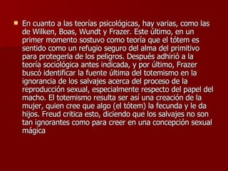 En cuanto a las teorías psicológicas, hay varias, como las de Wilken, Boas, Wundt y Frazer. Este último, en un primer momento sostuvo como teoría que el tótem es sentido como un refugio seguro del alma del primitivo para protegerla de los peligros. Después adhirió a la teoría sociológica antes indicada, y por último, Frazer buscó identificar la fuente última del totemismo en la ignorancia de los salvajes acerca del proceso de la reproducción sexual, especialmente respecto del papel del macho. El totemismo resulta ser así una creación de la mujer, quien cree que algo (el tótem) la fecunda y le da hijos. Freud critica esto, diciendo que los salvajes no son tan ignorantes como para creer en una concepción sexual mágica 