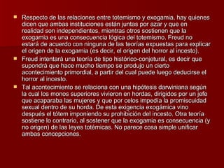 Respecto de las relaciones entre totemismo y exogamia, hay quienes dicen que ambas instituciones están juntas por azar y que en realidad son independientes, mientras otros sostienen que la exogamia es una consecuencia lógica del totemismo. Freud no estará de acuerdo con ninguna de las teorías expuestas para explicar el origen de la exogamia (es decir, el origen del horror al incesto). Freud intentará una teoría de tipo histórico-conjetural, es decir que supondrá que hace mucho tiempo se produjo un cierto acontecimiento primordial, a partir del cual puede luego deducirse el horror al incesto. Tal acontecimiento se relaciona con una hipótesis darwiniana según la cual los monos superiores vivieron en hordas, dirigidos por un jefe que acaparaba las mujeres y que por celos impedía la promiscuidad sexual dentro de su horda. De esta exigencia exogámica vino después el tótem imponiendo su prohibición del incesto. Otra teoría sostiene lo contrario, al sostener que la exogamia es consecuencia (y no origen) de las leyes totémicas. No parece cosa simple unificar ambas concepciones. 