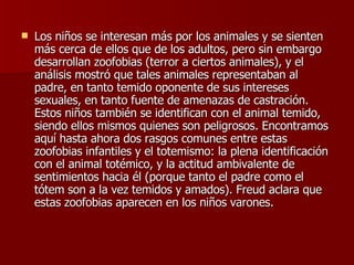 Los niños se interesan más por los animales y se sienten más cerca de ellos que de los adultos, pero sin embargo desarrollan zoofobias (terror a ciertos animales), y el análisis mostró que tales animales representaban al padre, en tanto temido oponente de sus intereses sexuales, en tanto fuente de amenazas de castración. Estos niños también se identifican con el animal temido, siendo ellos mismos quienes son peligrosos. Encontramos aquí hasta ahora dos rasgos comunes entre estas zoofobias infantiles y el totemismo: la plena identificación con el animal totémico, y la actitud ambivalente de sentimientos hacia él (porque tanto el padre como el tótem son a la vez temidos y amados). Freud aclara que estas zoofobias aparecen en los niños varones. 