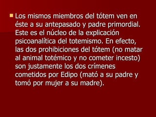 Los mismos miembros del tótem ven en éste a su antepasado y padre primordial. Este es el núcleo de la explicación psicoanalítica del totemismo. En efecto, las dos prohibiciones del tótem (no matar al animal totémico y no cometer incesto) son justamente los dos crímenes cometidos por Edipo (mató a su padre y tomó por mujer a su madre).  