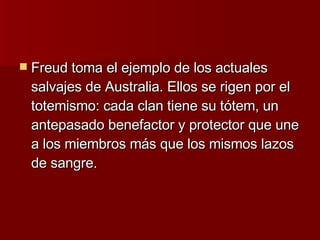 Freud toma el ejemplo de los actuales salvajes de Australia. Ellos se rigen por el totemismo: cada clan tiene su tótem, un antepasado benefactor y protector que une a los miembros más que los mismos lazos de sangre. 