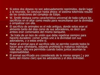 Si estos dos deseos no son adecuadamente reprimidos, darán lugar a la neurosis. Se concluye hasta ahora: el sistema totemista resultó de las condiciones del complejo de Edipo. W. Smith destaca como característica universal de toda cultura los sacrificios en el altar como medio para reconciliarse con la divinidad o simpatizar con ella.  El sacrificio de animales es el más antiguo, donde estos eran el alimento tanto del dios como de sus adoradores, es decir que ambos eran comensales del mismo banquete. Se trata de un lazo de unión que debe repetirse siempre para hacerlo duradero: comer juntos une a la divinidad con sus adoradores, y a estos entre sí.  Matar al animal para el sacrificio sólo se permite cuando todos lo hacen para ofrendarlo, estando prohibida la matanza individual. Vale decir, sólo era permitida cuando todos juntos asumían la responsabilidad.  El animal sacrificado era considerado de la misma sangre ( y por tanto del mismo clan) que los adoradores y el dios divinidad. 