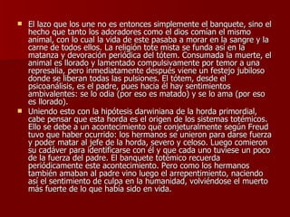 El lazo que los une no es entonces simplemente el banquete, sino el hecho que tanto los adoradores como el dios comían el mismo animal, con lo cual la vida de este pasaba a morar en la sangre y la carne de todos ellos. La religión tote mista se funda así en la matanza y devoración periódica del tótem. Consumada la muerte, el animal es llorado y lamentado compulsivamente por temor a una represalia, pero inmediatamente después viene un festejo jubiloso donde se liberan todas las pulsiones. El tótem, desde el psicoanálisis, es el padre, pues hacia él hay sentimientos ambivalentes: se lo odia (por eso es matado) y se lo ama (por eso es llorado). Uniendo esto con la hipótesis darwiniana de la horda primordial, cabe pensar que esta horda es el origen de los sistemas totémicos. Ello se debe a un acontecimiento que conjeturalmente según Freud tuvo que haber ocurrido: los hermanos se unieron para darse fuerza y poder matar al jefe de la horda, severo y celoso. Luego comieron su cadáver para identificarse con él y que cada uno tuviese un poco de la fuerza del padre. El banquete totémico recuerda periódicamente este acontecimiento. Pero como los hermanos también amaban al padre vino luego el arrepentimiento, naciendo así el sentimiento de culpa en la humanidad, volviéndose el muerto más fuerte de lo que había sido en vida.  
