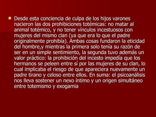 Desde esta conciencia de culpa de los hijos varones nacieron las dos prohibiciones totémicas: no matar al animal totémico, y no tener vínculos incestuosos con mujeres del mismo clan (ya que era lo que el padre originalmente prohibía). Ambas cosas fundaron la eticidad del hombre,y mientras la primera solo tenía su razón de ser en un simple sentimiento, la segunda tuvo además un valor práctico: la prohibición del incesto impedía que los hermanos se peleen entre sí por las mujeres de su clan, lo cual implicaba el riesgo de que apareciera nuevamente un padre tirano y celoso entre ellos. En suma: el psicoanálisis nos lleva sostener un nexo íntimo y un origen simultáneo entre totemismo y exogamia  