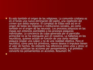 Es esto también el origen de las religiones. La comunión cristiana es en el fondo una nueva eliminación del padre, una repetición del crimen que debía expiarse. El complejo de Edipo está así en el origen de todas las religiones e instituciones sociales, así como también en el origen de las neurosis. Los procesos psíquicos en las masas son entonces asimilables a los procesos psíquicos individuales. La conciencia de culpa generada por el parricidio primordial no se ha extinguido aún en nosotros. La hallamos en los neuróticos, quienes actúan en función de una cierta realidad psíquica (expiar una culpa) y no de una realidad objetiva. Para el neurótico, como para los primitivos, meros deseos e impulsos tienen el valor de hechos. No obstante hay diferencia entre unos y otros: el neurótico sustituye las acciones por pensamientos, y el primitivo convierte los pensamientos en acciones. Resumen: PC   