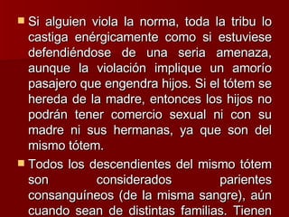 Si alguien viola la norma, toda la tribu lo castiga enérgicamente como si estuviese defendiéndose de una seria amenaza, aunque la violación implique un amorío pasajero que engendra hijos. Si el tótem se hereda de la madre, entonces los hijos no podrán tener comercio sexual ni con su madre ni sus hermanas, ya que son del mismo tótem.  Todos los descendientes del mismo tótem son considerados parientes consanguíneos (de la misma sangre), aún cuando sean de distintas familias. Tienen horror al incesto. 