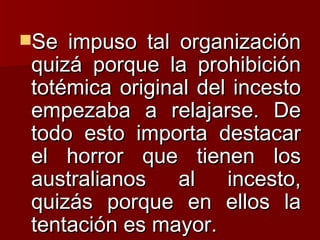 Se impuso tal organización quizá porque la prohibición totémica original del incesto empezaba a relajarse. De todo esto importa destacar el horror que tienen los australianos al incesto, quizás porque en ellos la tentación es mayor. 