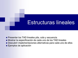 Estructuras lineales
Presentar los TAD lineales pila, cola y secuencia
Mostrar la especificación de cada uno de los TAD lineales
Descubrir implementaciones alternativas para cada uno de ellos
Ejemplos de aplicación
 