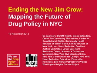 Ending the New Jim Crow:
Mapping the Future of
Drug Policy in NYC
16 November 2013

Co-sponsors: BOOM! Health, Bronx Defenders,
Center for Community Alternatives, Center for
Constitutional Rights, Community Health
Services of Staten Island, Family Services of
New York, Inc., Harm Reduction Coalition,
Justice Committee, Lower East Harm
Reduction Center, Malcolm X Grassroots
Movement, New York Civil Liberties Union,
New York Communities for Change, New York
Harm Reduction Educators, Picture the
Homeless, Safe Horizon/Streetwork Project,
Washington Heights Corner Project

Ending the New Jim Crow: Mapping the Future of Drug Policy in NYC
Talking Transition | 16 November 2013

 