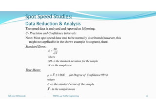 Spot Speed Studies:
Data Reduction & Analysis
The speed data is analyzed and reported as following:
C- Precision and Confidence Intervals:
Note: Most spot speed data tend to be normally distributed (however, this
might not applicable in the shown example histogram), then:
Standard Error:
True Mean:
Fall 2021/ ElDessouki 137
. TTENG 441 Traffic Engineering
size
sample
the
is
-
N
sample
the
for
deviation
standard
the
is
-
SD
where
N
SD
E 
mean
sample
the
is
-
X
sample
the
of
error
standard
the
is
-
E
where
95%)
Confidence
of
Degree
(at
E
X 96
.
1



 