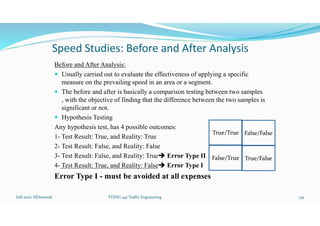 Speed Studies: Before and After Analysis
Before and After Analysis:
 Usually carried out to evaluate the effectiveness of applying a specific
measure on the prevailing speed in an area or a segment.
 The before and after is basically a comparison testing between two samples
, with the objective of finding that the difference between the two samples is
significant or not.
 Hypothesis Testing
Any hypothesis test, has 4 possible outcomes:
1- Test Result: True, and Reality: True
2- Test Result: False, and Reality: False
3- Test Result: False, and Reality: True Error Type II
4- Test Result: True, and Reality: False Error Type I
Error Type I - must be avoided at all expenses
Fall 2021/ ElDessouki 139
. TTENG 441 Traffic Engineering
True/True False/False
False/True True/False
 