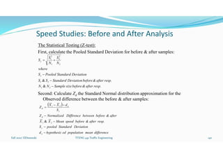 Speed Studies: Before and After Analysis
The Statistical Testing (Z-test):
First, calculate the Pooled Standard Deviation for before & after samples:
Second: Calculate Zd the Standard Normal distribution approximation for the
Observed difference between the before & after samples:
Fall 2021/ ElDessouki 140
. TTENG 441 Traffic Engineering
resp.
after
&
before
size
Sample
N
N
resp.
after
&
before
Deviation
Standard
S
S
Deviation
Standard
Pooled
S
where
N
S
N
S
S
2
1
2
1





&
&
2
2
2
1
2
1


 
difference
mean
population
ed
hypothesiz
d
Deviation
Standard
pooled
S
resp.
after
&
before
speed
Mean
X
X
after
&
before
between
Diffirence
Normalized
Z
S
d
X
X
Z
o
2
1
d
o
d









&
2
1
 