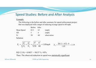 Speed Studies: Before and After Analysis
Example:
The following is the before and after summary for speed enforcement project
that was deployed with a target of reducing average speed to 60 mph.
Before After
Mean Speed: 65.3 63 (mph)
SD: 5 6 (mph)
N: 50 60 observation
Solution
P(Z<2.19) = 0.9857 = 98.57 % >95%
Then: The observed reduction in speed was statistically significant
Fall 2021/ ElDessouki 142
. TTENG 441 Traffic Engineering
mph
N
S
N
S
S 05
.
1
60
6
50
5 2
2
2
2
2
1
2
1






  19
.
2
05
.
1
0
63
3
.
65




d
Z
 