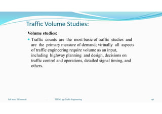 Traffic Volume Studies:
Volume studies:
 Traffic counts are the most basic of traffic studies and
are the primary measure of demand; virtually all aspects
of traffic engineering require volume as an input,
including highway planning and design, decisions on
traffic control and operations, detailed signal timing, and
others.
Fall 2021/ ElDessouki 146
. TTENG 441 Traffic Engineering
 